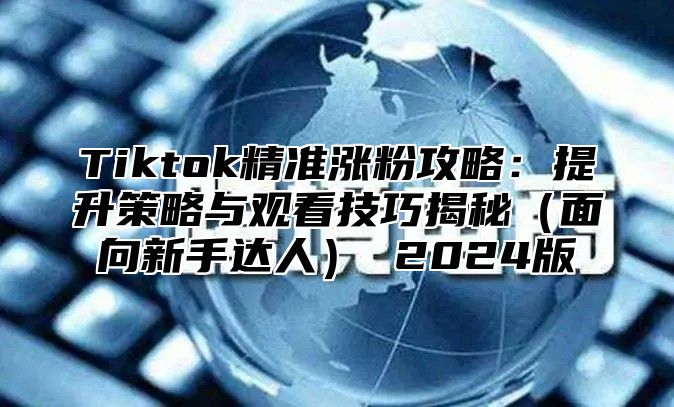 Tiktok精准涨粉攻略：提升策略与观看技巧揭秘（面向新手达人） 2024版