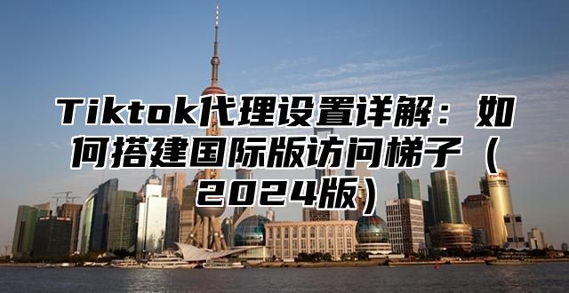 Tiktok代理设置详解：如何搭建国际版访问梯子（2024版）