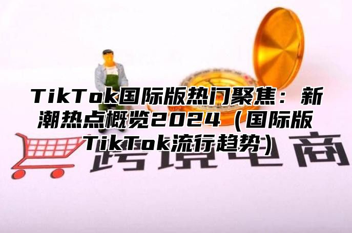 TikTok国际版热门聚焦：新潮热点概览2024（国际版TikTok流行趋势）