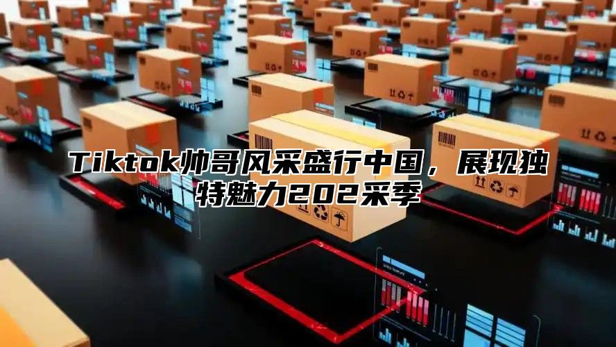 Tiktok帅哥风采盛行中国，展现独特魅力202采季