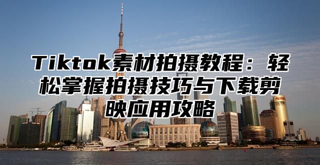 Tiktok素材拍摄教程：轻松掌握拍摄技巧与下载剪映应用攻略