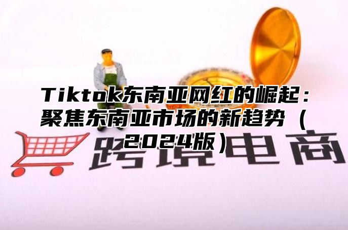 Tiktok东南亚网红的崛起：聚焦东南亚市场的新趋势（2024版）