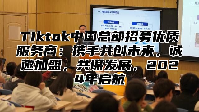 Tiktok中国总部招募优质服务商：携手共创未来，诚邀加盟，共谋发展，2024年启航