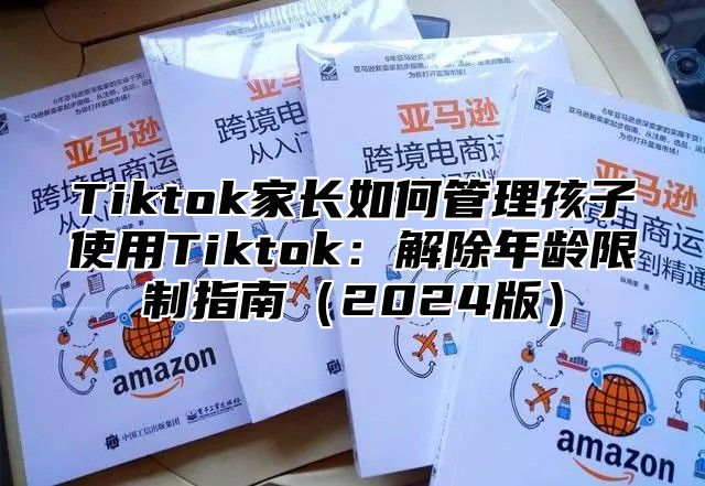 Tiktok家长如何管理孩子使用Tiktok：解除年龄限制指南（2024版）