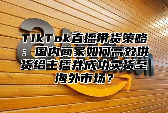 TikTok直播带货策略：国内商家如何高效供货给主播并成功卖货至海外市场？