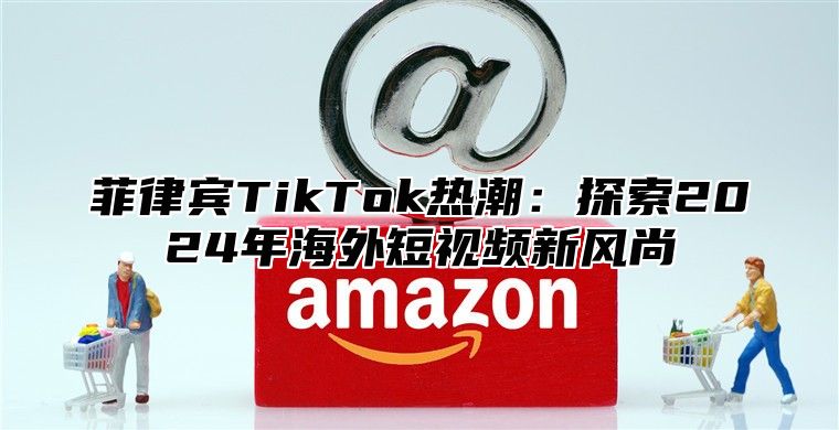 菲律宾TikTok热潮：探索2024年海外短视频新风尚