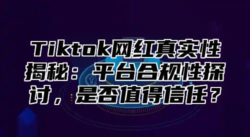 Tiktok网红真实性揭秘：平台合规性探讨，是否值得信任？