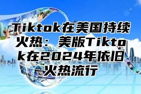 Tiktok在美国持续火热：美版Tiktok在2024年依旧火热流行