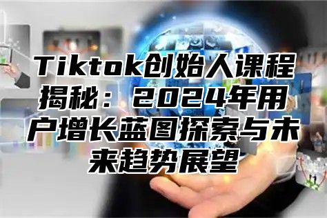 Tiktok创始人课程揭秘：2024年用户增长蓝图探索与未来趋势展望