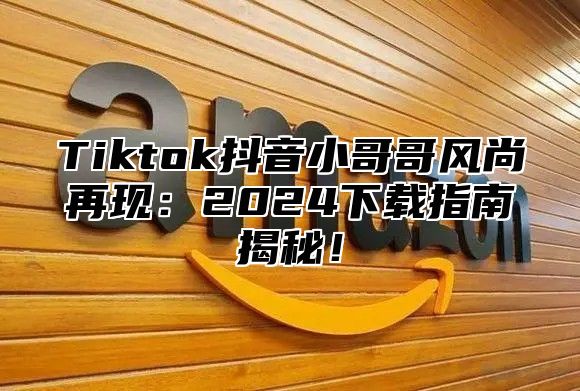 Tiktok抖音小哥哥风尚再现：2024下载指南揭秘！