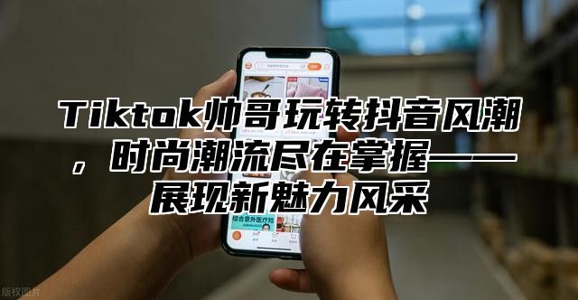 Tiktok帅哥玩转抖音风潮，时尚潮流尽在掌握——展现新魅力风采