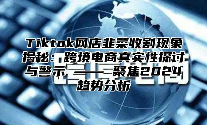 Tiktok网店韭菜收割现象揭秘：跨境电商真实性探讨与警示 —— 聚焦2024趋势分析