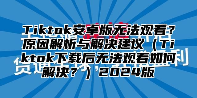 Tiktok安卓版无法观看？原因解析与解决建议（Tiktok下载后无法观看如何解决？）2024版