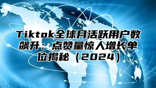 Tiktok全球月活跃用户数飙升：点赞量惊人增长单位揭秘（2024）