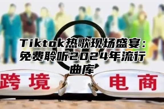 Tiktok热歌现场盛宴：免费聆听2024年流行曲库