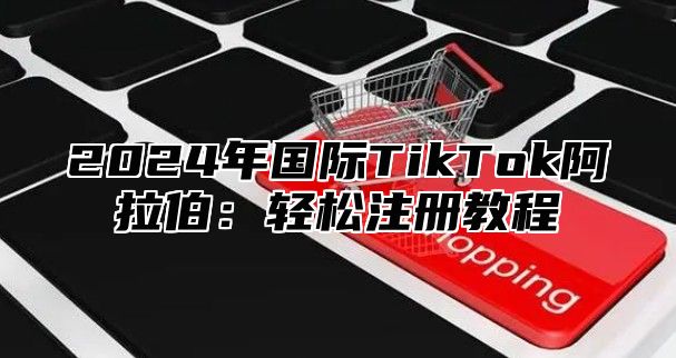 2024年国际TikTok阿拉伯：轻松注册教程