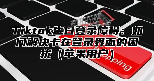 Tiktok生日登录障碍：如何解决卡在登录界面的困扰（苹果用户）