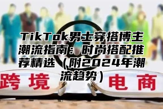 TikTok男士穿搭博主潮流指南：时尚搭配推荐精选（附2024年潮流趋势）