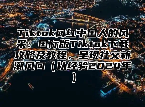 Tiktok网红中国人的风采：国际版Tiktok下载攻略及教程，呈现社交新潮风向（以经验2024年）