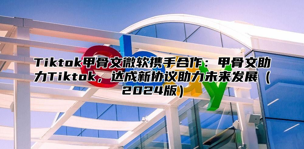 Tiktok甲骨文微软携手合作：甲骨文助力Tiktok，达成新协议助力未来发展（2024版）