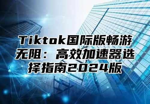 Tiktok国际版畅游无阻：高效加速器选择指南2024版