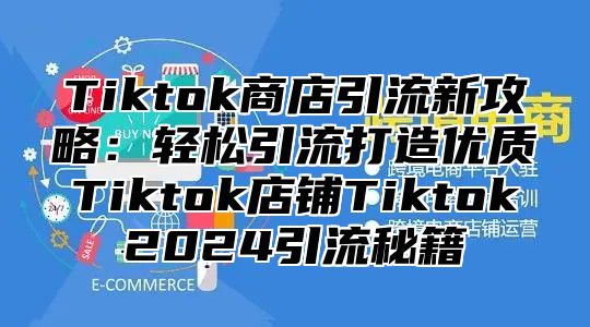 Tiktok商店引流新攻略：轻松引流打造优质Tiktok店铺Tiktok2024引流秘籍