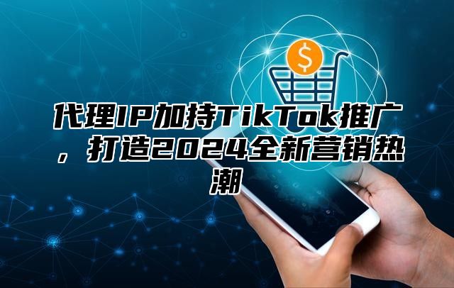 代理IP加持TikTok推广，打造2024全新营销热潮