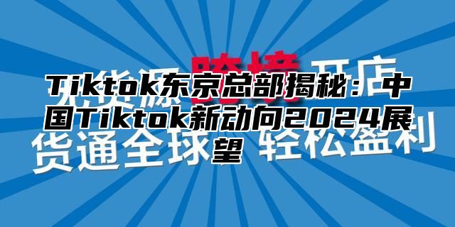 Tiktok东京总部揭秘：中国Tiktok新动向2024展望