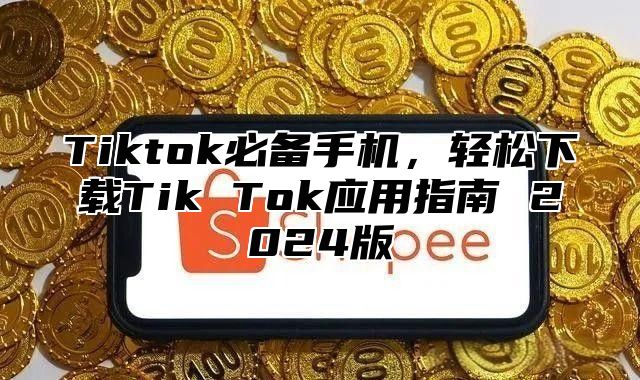 Tiktok必备手机，轻松下载Tik Tok应用指南 2024版