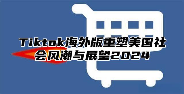 Tiktok海外版重塑美国社会风潮与展望2024