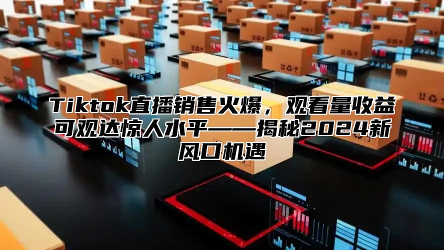 Tiktok直播销售火爆，观看量收益可观达惊人水平——揭秘2024新风口机遇