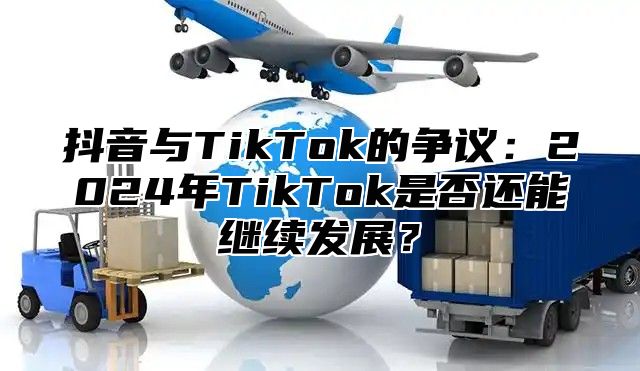 抖音与TikTok的争议：2024年TikTok是否还能继续发展？