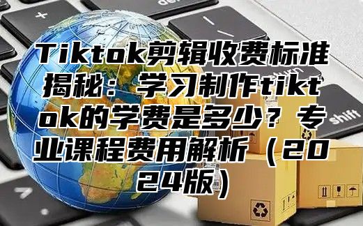 Tiktok剪辑收费标准揭秘：学习制作tiktok的学费是多少？专业课程费用解析（2024版）