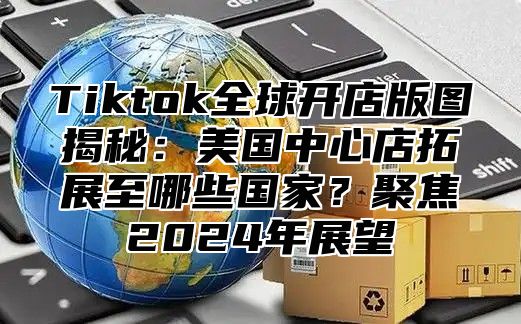 Tiktok全球开店版图揭秘：美国中心店拓展至哪些国家？聚焦2024年展望