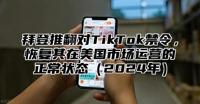 拜登推翻对TikTok禁令，恢复其在美国市场运营的正常状态（2024年）