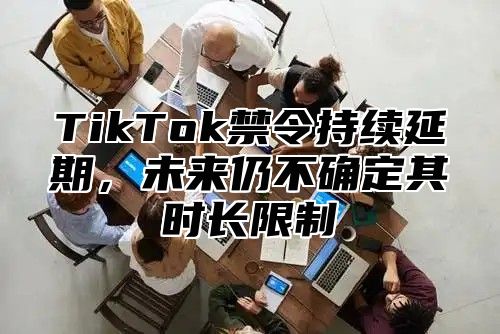 TikTok禁令持续延期，未来仍不确定其时长限制