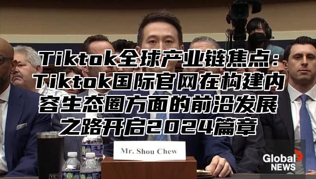 Tiktok全球产业链焦点：Tiktok国际官网在构建内容生态圈方面的前沿发展之路开启2024篇章