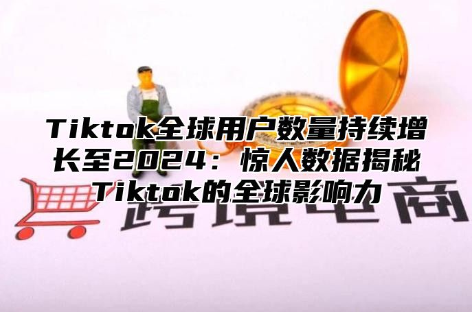 Tiktok全球用户数量持续增长至2024：惊人数据揭秘Tiktok的全球影响力