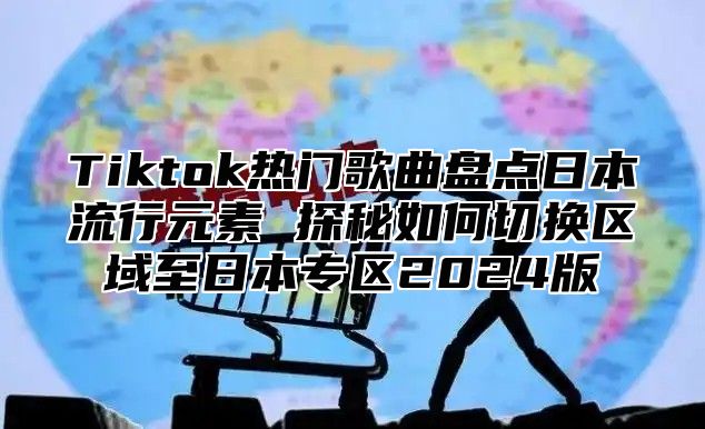 Tiktok热门歌曲盘点日本流行元素 探秘如何切换区域至日本专区2024版