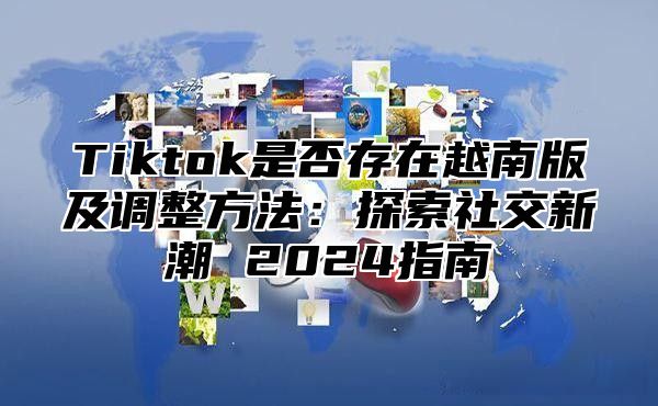 Tiktok是否存在越南版及调整方法：探索社交新潮 2024指南