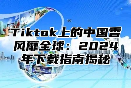 Tiktok上的中国香风靡全球：2024年下载指南揭秘