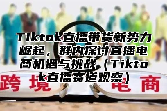 Tiktok直播带货新势力崛起，群内探讨直播电商机遇与挑战（Tiktok直播赛道观察）