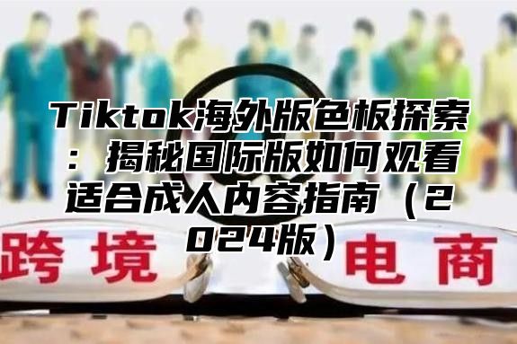 Tiktok海外版色板探索：揭秘国际版如何观看适合成人内容指南（2024版）