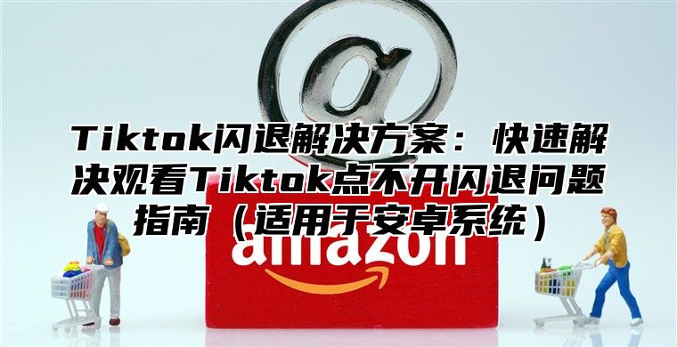 Tiktok闪退解决方案：快速解决观看Tiktok点不开闪退问题指南（适用于安卓系统）