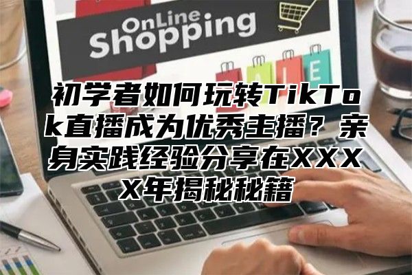 初学者如何玩转TikTok直播成为优秀主播？亲身实践经验分享在XXXX年揭秘秘籍