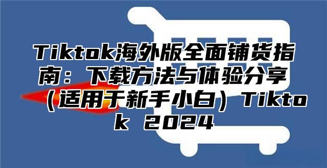 Tiktok海外版全面铺货指南：下载方法与体验分享（适用于新手小白）Tiktok 2024