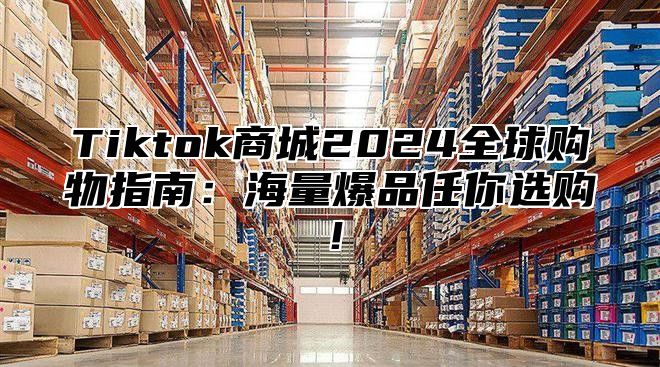 Tiktok商城2024全球购物指南：海量爆品任你选购！