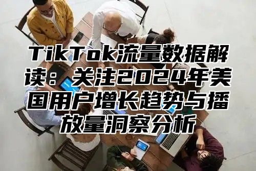 TikTok流量数据解读：关注2024年美国用户增长趋势与播放量洞察分析