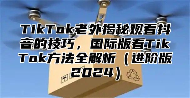 TikTok老外揭秘观看抖音的技巧，国际版看TikTok方法全解析（进阶版2024）