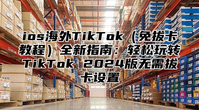 ios海外TikTok（免拔卡教程）全新指南：轻松玩转TikTok 2024版无需拔卡设置